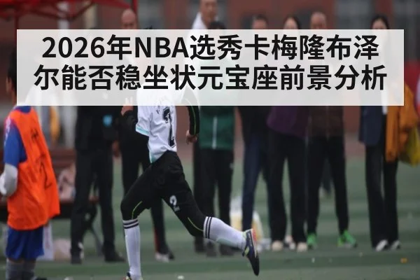 2026年NBA选秀卡梅隆布泽尔能否稳坐状元宝座前景分析