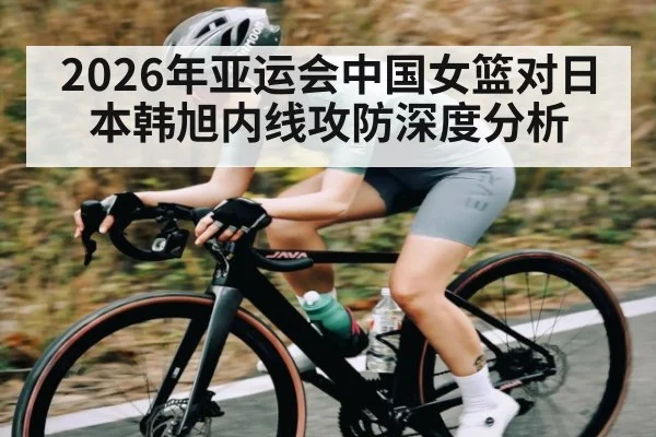 2026年亚运会中国女篮对日本韩旭内线攻防深度分析