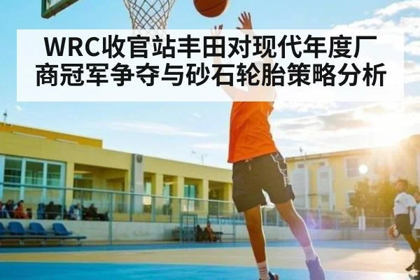WRC收官站丰田对现代年度厂商冠军争夺与砂石轮胎策略分析